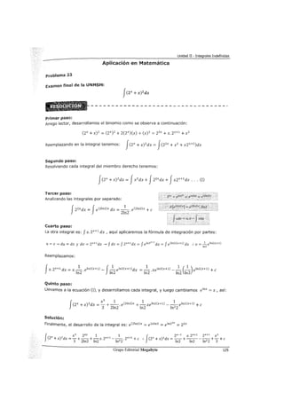 Unidad II - Integrales Indefinidas
Aplicación en Matemática
problema 23
Examen final de la UNMSM:
Primer paso:
Amigo lector, desarrollamos el binomio como se observa a continuación:
Reemplazando en la integral tenemos: f(zx + x) 2 dx = f(z2x + x2 + xzx+1 )dx
Segundo paso:
Resolviendo cada integral del miembro derecho tenemos:
Tercer paso:
Analizando las integrales por separado:
fzzxdx = feCzinz)x dx = _1
_. eCzinz)x +e
2ln2
Cuarto paso:
La otra integral es: f x. zx+l dx , aquí aplicaremos la fórmula de integración por partes:
u= X-.> du = dx y dv = zx+ldx -.> f dv = f zx+ldx = f elnzX+l dx = f eOnZ)(x+l) dx :. V=...!:__ elnZ(x+l)
ln2
Reemplazamos:
fX. zx+l dx = X._..!.._. eln2(x+1) _ f_..!.._ eln2(x+1) dx = _..!.._. xeln2(x+1) _ _..!.._ (_..!.._) eln2(x+1) + e
ln2 ln2 ln2 ln2 ln2
Quinto paso:
Llevamos a la ecuación (I), y desarrollamos cada integral, y luego cambiamos e1
nx = x, así:
f
x 3
1 1 1
czx +x)Zdx = _ +-·-.e(Zlnz)x +-xelnz(x+l) ---elnz(x+l) +e
3 2ln2 ln2 ln2 2
Solución:
Finalmente, el desarrollo de la integral es: eCzinz)x = e 2xlnz = e 1nzzx = zzx
f X X3 z2x 1 1 J zx-1 X. zx+l zx+l X3
(2 +x)2 dx = -+--+-x.zx+l ---.zx+l +e :. (2x + x)2 dx =--+-----+-+e
3 2ln2 ln2 ln2 2 ln2 ln2 ln2 2 3
Grupo Editorial Megabyte 125
 