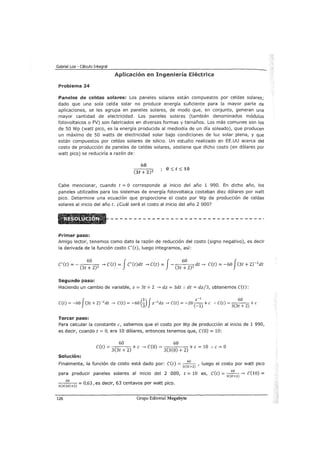 Gabriel Loa - Cálculo Integral
Aplicación en Ingeniería Eléctrica
Problema 24
Paneles de celdas solares: Los paneles solares están compuestos por celdas solares;
dado que una sola celda solar no produce energía suficiente para la mayor parte de
aplicaciones, se les agrupa en paneles solares, de modo que, en conjunto, generan una
mayor cantidad de electricidad. Los paneles solares (también denominados módulos
fotovoltaicos o FV) son fabricados en diversas formas y tamaños. Los más comunes son los
de 50 Wp (watt pico, es la energía producida al mediodía de un día soleado), que producen
un máximo de 50 watts de electricidad solar bajo condiciones de luz solar plena, y que
están compuestos por celdas solares de silicio. Un estudio realizado en EE.UU acerca del
costo de producción de paneles de celdas solares, sostiene que dicho costo (en dólares por
watt pico) se reduciría a razón de:
60
(3t + 2)2
o:::; t:::; 10
Cabe mencionar, cuando t = O corresponde al inicio del año 1 990. En dicho año, los
paneles utilizados para los sistemas de energía fotovoltaica costaban diez dólares por watt
pico. Determine una ecuación que proporcione el costo por Wp de producción de celdas
solares al inicio del año t. ¿cuál será el costo al inicio del año 2 000?
Primer paso:
Amigo lector, tenemos como dato la razón de reducción del costo (signo negativo), es decir
la derivada de la función costo C'(t), luego integramos, así:
60 J J 60 fC' (t) =- ( )2
--. C(t) = C' (t)dt --. C(t) = - ( )2
dt --. C(t) = -60 (3t + 2)-2
dt
. 3t + 2 - 3t + 2
Segundo paso:
Haciendo un cambio de variable, z = 3t + 2 --. dz = 3dt :. dt = dz/3, obtenemos C(t):
J
1 J -l 60
C(t) = -60 (3t + 2)-2
dt --> C(t) = -60 (3) z-2
dz --> C(t) = -20 (~1
) +e :. C(t) =
3
(
3
t + 2
) +e
Tercer paso:
Para calcular la constante e, sabemos que el costo por Wp de producción al inicio de 1 990,
es decir, cuando t = O, era 10 dólares, entonces tenemos que, C(O) = 10:
60 60
C(t) =
3(
3
t + 2) +e --. C(O) =
3
(
3
(0) + 2
) +e= 10 :. e= O
Solución:
Finalmente, la función de costo está dado por: C(t) = - (
60
l , luego el costo por watt pico
3 3t+2
para producir paneles solares al inicio del 2 000, t = 10 es, C(t) = 3
c3
6
t:2
l--. C(10) =
ee
60
) l "" 0,63, es decir, 63 centavos por watt pico.3 3 10 +2
126 Grupo Editorial Megabyte
 