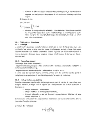 o méthode de VAN DER VEEN : elle consiste à prendre pour Rp la résistance limite
moyenne sur une hauteur a•B au-dessus de b•B au-dessous du niveau de la base
du pieu.
B : largeur du pieu
a = 3,5 et b = 1
.
.
1
( ).
( ).
a B
p p
b B
R R z dz
a b B −
=
+ ∫
o méthode de lissage de MANDAGARAN : cette méthode a pour but de supprimer
les irrégularités locales de la courbe pénétromètrique en faisant passer la courbe
lissée plus près des creux (Rp faibles) que des bosses (Rp élevées). Les calculs
sont faits sur ordinateur.
3.2. - Pénétromètres dynamiques
3.2.1. - Principe
Le pénétromètre dynamique permet d'enfoncer dans le sol un train de tubes lisses muni à son
extrémité d'une pointe ou d'un carottier simple. L'enfoncement se fait à l'aide d'une masse
frappante tombant d'une hauteur constante à cadence régulière. On mesure l'enfoncement en
fonction du nombre de coups (ou du temps de fonçage si la fréquence de battage est élevée :
vibro-marteau).
3.2.2.- Appareillage courant
On distingue deux classes d'appareils :
- les pénétromètres dynamiques à tube carottier battu : standard penetrometer test (SPT) ou
mouton automoteur DELMAG H2 ,
- les pénétromètres dynamiques à cône : pénétromètre SERMES, BEVAC...
Il existe aussi des appareils légers, portatifs, utilisés pour des contrôles rapides (fond de
fouille) mais ils ne peuvent servir pour l'établissement d'un projet de fondations.
3.2.3. - Interprétation des résultats
On utilise couramment des formules de battages permettant de calculer la capacité portante
d'un pieu. En effet, à chaque choc on suppose que l'énergie fournie par la chute du mouton se
décompose en :
o énergie provoquant l'enfoncement,
o énergie restituée au mouton (rebondissement),
o éneergie dépensée en pertes diverses (raccourcissement élastique du pieu,
chaleur, vibrations...).
De nombreuses formules ont été proposées mais elles ne sont pas toutes satisfaisantes. On s'en
tiendra aux formules suivantes :
a) Formule des Hollandais :
2
1 .
.
6 ( )
M h
Q
e M P
=
+
 