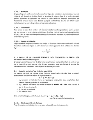 1.4.1. - Avantages
L'appareillage est relativement simple, robuste et léger. Les essais sont réalisables dans tous les
types de sols à condition de bien choisir la technique de mise en place de la sonde. Cet essai
permet d'aborder les problèmes de stabilité à court terme et d'évaluer valablement les
tassements lorsque ceux-ci sont faibles (quelques centimètres). De plus on obtient quasi
instantanément un ordre de grandeur de la pression admissible.
1.4.2. - Inconvénients
Pour la mise en place de la sonde, il est nécessaire de faire un forage de bonne qualité. L'essai
est non ponctuel et intègre les caractéristiques du sol sur toute la hauteur de la sonde (environ
60 cm). C'est un essai rapide ne permettant pas d'aborder les problèmes de consolidation ou de
stabilité à long terme.
1.4.3. - Domaine d'utilisation
Le pressiomètre est particulièrement bien adapté à l'étude des fondations superficielles eet des
fondations profondes. Il peut en outre donner une valeur approchée de la cohésion non drainée
Cu :
1
5,5
o
u
P P
c
−
=
2. - CALCUL DE LA CAPACITE PORTANTE DES FONDATIONS A PARTIR DES
METHODES PRESSIOMETRIQUES
L'essai pressiométrique permet de déterminer complètement une fondation tant du point de vue
de sa capacité portante que de celui de ses tassements sous les charges de service. La
détermination des tassements fera l'objet d'un chapitre particulier.
2.1. - Capacité portante d'une fondation superficielle
La pression verticale de rupture d'une fondation superficielle exécutée dans un massif
homogène est une fonction linéaire de la pression limite :
qr = qo + k.(Pl - Po)
• qo : pression verticale des terres au repos après construction (donc compte tenu d'un
remblai éventuel) au niveau de la fondation.
• Po : pression horizontale des terres au repos au moment de l'essai (donc calculée à
partir du terrain naturel).
k : facteur de portance.
Pl : pression limite
Si le sol est hétérogène, cette formule devient : qr = qo + k.(Ple - Po)
avec Ple : pression limite équivalente
2.1.1. - Calcul des différents facteurs
* q0 : la pression verticale des terres au repos est calculée par simple sommation
 