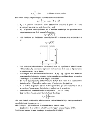 0
( ).
H
oq z dzγ= ∫ H : hauteur d'encastrement
Mais dans la pratique, on prendra pour n couches de nature différentes :
.
n
o i i
i
q zγ= ∑ avec
n
i
i
z H=∑
• Po : la pression horizontale étant difficilement évaluable à partir de l'essai
pressiométrique, on prend généralement Po = qo/2
• Ple : la pression limite équivalente est la moyenne géométrique des pressions limites
mesurées au voisinage de la base de la fondation :
3
1 2 3. .le l l lP P P P=
• Si la fondation est faiblement encastrée (H < 2R), Pl1 n'est pas prise en compte et on
a :
3
1 2.le l lP P P=
• Si la largeur de la fondation (2R) est inférieure à 1m : Pl1 représente la pression limite à
+2R de la base, Pl2 représente la pression limite au niveau de la base, et Pl3 représente
la pression limite à -2R de la base.
• Si la largeur de la fondation est supérieure à 1 m, Pl1 , Pl2 , Pl3 sont elles-mêmes les
moyennes géométriques des pressions limites mesurées entre +3R et +R pour la première,
-R et +R pour la deuxième et -R et -3R pour la troisième.
• De plus si Pl1 ou Pl2 ou Pl3 diffèrent de plus de 40% de la valeur de la pression limite
équivalente Ple , il faudra être prudent quant à l'exploitation des résultats.
• k : le facteur de portance dépend de trois paramètres qui sont : la nature du sol, la
profondeur d'encastrement équivalente, et la géométrie de la fondation.
• La nature du sol permet de définir sa catégorie (I, II, III, ou IIIbis).
• La profondeur d'encastrement équivalente est donnée par :
0
1
( ).
H
e l
le
h P z dz
P
= ∫
Dans cette formule H représente la hauteur réelle d'encastrement et Pl(z) est la pression limite
mesurée à chaque niveau entre 0 et H.
Nota : Lorsqu'il s'agit de remblais, on devra estimer la pression limite.
• La géométrie de la fondation est définie par le rapport longueur/largeur (L/2R).
En définitive, la valeur de k est donnée par un abaque dû à MENARD).
 