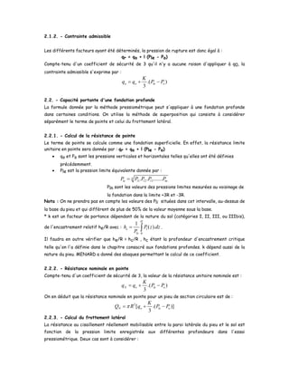 2.1.2. - Contrainte admissible
Les différents facteurs ayant été déterminés, la pression de rupture est donc égal à :
qr = qo + l (Ple - Po)
Compte-tenu d'un coefficient de sécurité de 3 qu'il n'y a aucune raison d'appliquer à q0, la
contrainte admissible s'exprime par :
.( )
3
a o le o
K
q q P P= + −
2.2. - Capacité portante d'une fondation profonde
La formule donnée par la méthode pressiométrique peut s'appliquer à une fondation profonde
dans certaines conditions. On utilise la méthode de superposition qui consiste à considérer
séparément le terme de pointe et celui du frottement latéral.
2.2.1. - Calcul de la résistance de pointe
Le terme de pointe se calcule comme une fondation superficielle. En effet, la résistance limite
unitaire en pointe sera donnée par : qr = qo + l (Ple - Po)
• qo et Po sont les pressions verticales et horizontales telles qu'elles ont été définies
précédemment.
• Ple est la pression limite équivalente donnée par :
1 2 3 ln. . .......n
le l l lP P P P P=
Pln sont les valeurs des pressions limites mesurées au voisinage de
la fondation dans la limite +3R et -3R.
Nota : On ne prendra pas en compte les valeurs des Pli situées dans cet intervalle, au-dessus de
la base du pieu et qui diffèrent de plus de 50% de la valeur moyenne sous la base.
* k est un facteur de portance dépendant de la nature du sol (catégories I, II, III, ou IIIbis),
de l'encastrement relatif he/R avec :
0
1
( ).
H
e l
le
h P z dz
P
= ∫ .
Il faudra en outre vérifier que he/R > hc/R , hc étant la profondeur d'encastrement critique
telle qu'on l'a définie dans le chapitre consacré aux fondations profondes. k dépend aussi de la
nature du pieu. MENARD a donné des abaques permettant le calcul de ce coefficient.
2.2.2. - Résistance nominale en pointe
Compte-tenu d'un coefficient de sécurité de 3, la valeur de la résistance unitaire nominale est :
.( )
3
N o le o
K
q q P P= + −
On en déduit que la résistance nominale en pointe pour un pieu de section circulaire est de :
2
[ .( )]
3
N o le o
K
Q R q P Pπ= + −
2.2.3. - Calcul du frottement latéral
La résistance au cisaillement réellement mobilisable entre la paroi latérale du pieu et le sol est
fonction de la pression limite enregistrée aux différentes profondeurs dans l'essai
pressiométrique. Deux cas sont à considérer :
 