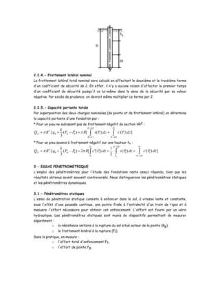 2.2.4.- Frottement latéral nominal
Le frottement latéral total nominal sera calculé en affectant le deuxième et le troisième terme
d'un coefficient de sécurité de 2. En effet, il n'y a aucune raison d'affecter le premier temps
d'un coefficient de sécurité puisqu'il va lui-même dans le sens de la sécurité par sa valeur
négative. Par excès de prudence, on devrait même multiplier ce terme par 2.
2.2.5.- Capacité portante totale
Par superposition des deux charges nominales (de pointe et de frottement latéral) on détermine
la capacité portante d'une fondation par :
* Pour un pieu ne subissant pas de frottement négatif de section πR2 :
6
2
0 0 1 1
0,3 6
.[ ( ) [ ( ). '( ). ]
3
H R H
N le
R H R
k
Q R q P P R s P dz s P dzπ π
−
+ −
= + − + +∫ ∫
* Pour un pieu soumis à frottement négatif sur une hauteur ho :
6
2
0 0 1 1 1
0 6
1
.[ ( ) 2 [ ''( ). ( ). '( ). ]
3 2
o
o
h H R H
N le
h H R
k
Q R q P P R s P dz s P dz s P dzπ π
−
−
= + − + + +∫ ∫ ∫
3 - ESSAI PENETROMETRIQUE
L'emploi des pénétromètres pour l'étude des fondations reste assez répandu, bien que les
résultats obtenus soient souvent controversés. Nous distinguerons les pénétromètres statiques
et les pénétromètres dynamiques.
3.1.- Pénétromètres statiques
L'essai de pénétration statique consiste à enfoncer dans le sol, à vitesse lente et constante,
sous l'effet d'une poussée continue, une pointe fixée à l'extrémité d'un train de tiges et à
mesuere l'effort nécessaire pour obtenir cet enfoncement. L'effort est fourni par un vérin
hydraulique. Les pénétromètres statiques sont munis de dispositifs permettant de mesurer
séparément :
o la résistance unitaire à la rupture du sol situé autour de la pointe (Rp)
o le frottement latéral à la rupture (Fl).
Dans la pratique, on mesure :
o l'effort total d'enfoncement Ft,
o l'effort de pointe Fp.
 