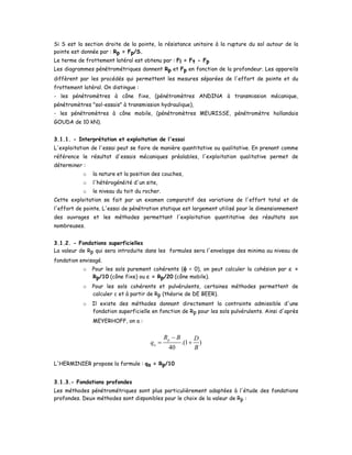 Si S est la section droite de la pointe, la résistance unitaire à la rupture du sol autour de la
pointe est donnée par : Rp = Fp/S.
Le terme de frottement latéral est obtenu par : Fl = Ft - Fp
Les diagrammes pénétrométriques donnent Rp et Fp en fonction de la profondeur. Les appareils
diffèrent par les procédés qui permettent les mesures séparées de l'effort de pointe et du
frottement latéral. On distingue :
- les pénétromètres à cône fixe, (pénétromètres ANDINA à transmission mécanique,
pénétromètres "sol-essais" à transmission hydraulique),
- les pénétromètres à cône mobile, (pénétromètres MEURISSE, pénétromètre hollandais
GOUDA de 10 kN).
3.1.1. - Interprétation et exploitation de l'essai
L'exploitation de l'essai peut se faire de manière quantitative ou qualitative. En prenant comme
référence le résultat d'essais mécaniques préalables, l'exploitation qualitative permet de
déterminer :
o la nature et la position des couches,
o l'hétérogénéité d'un site,
o le niveau du toit du rocher.
Cette exploitation se fait par un examen comparatif des variations de l'effort total et de
l'effort de pointe. L'essai de pénétration statique est largement utilisé pour le dimensionnement
des ouvrages et les méthodes permettant l'exploitation quantitative des résultats son
nombreuses.
3.1.2. - Fondations superficielles
La valeur de Rp qui sera introduite dans les formules sera l'enveloppe des minima au niveau de
fondation envisagé.
o Pour les sols purement cohérents (φ = 0), on peut calculer la cohésion par c =
Rp/10 (cône fixe) ou c = Rp/20 (cône mobile).
o Pour les sols cohérents et pulvérulents, certaines méthodes permettent de
calculer c et à partir de Rp (théorie de DE BEER).
o Il existe des méthodes donnant directement la contrainte admissible d'une
fondation superficielle en fonction de Rp pour les sols pulvérulents. Ainsi d'après
MEYERHOFF, on a :
.(1 )
40
p
a
R B D
q
B
−
= +
L'HERMINIER propose la formule : qa = Rp/10
3.1.3.- Fondations profondes
Les méthodes pénétrométriques sont plus particulièrement adaptées à l'étude des fondations
profondes. Deux méthodes sont disponibles pour le choix de la valeur de Rp :
 
