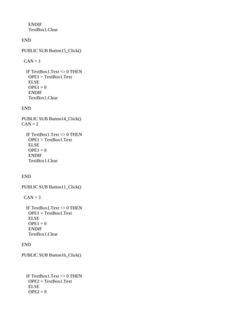 ENDIF
   TextBox1.Clear

END

PUBLIC SUB Button15_Click()

 CAN = 1

  IF TextBox1.Text <> 0 THEN
   OPE1 = TextBox1.Text
   ELSE
   OPE1 = 0
   ENDIF
   TextBox1.Clear

END

PUBLIC SUB Button14_Click()
CAN = 2

  IF TextBox1.Text <> 0 THEN
   OPE1 = TextBox1.Text
   ELSE
   OPE1 = 0
   ENDIF
   TextBox1.Clear


END

PUBLIC SUB Button11_Click()

 CAN = 3

  IF TextBox1.Text <> 0 THEN
   OPE1 = TextBox1.Text
   ELSE
   OPE1 = 0
   ENDIF
   TextBox1.Clear

END

PUBLIC SUB Button16_Click()



  IF TextBox1.Text <> 0 THEN
   OPE2 = TextBox1.Text
   ELSE
   OPE2 = 0
 