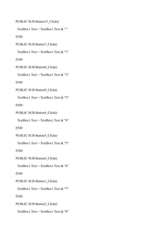 PUBLIC SUB Button13_Click()

TextBox1.Text = TextBox1.Text & "."

END

PUBLIC SUB Button7_Click()

TextBox1.Text = TextBox1.Text & "1"

END

PUBLIC SUB Button8_Click()

TextBox1.Text = TextBox1.Text & "2"

END

PUBLIC SUB Button9_Click()

TextBox1.Text = TextBox1.Text & "3"

END

PUBLIC SUB Button4_Click()

TextBox1.Text = TextBox1.Text & "4"

END

PUBLIC SUB Button5_Click()

TextBox1.Text = TextBox1.Text & "5"

END

PUBLIC SUB Button6_Click()

TextBox1.Text = TextBox1.Text & "6"

END

PUBLIC SUB Button1_Click()

TextBox1.Text = TextBox1.Text & "7"

END

PUBLIC SUB Button2_Click()

TextBox1.Text = TextBox1.Text & "8"
 