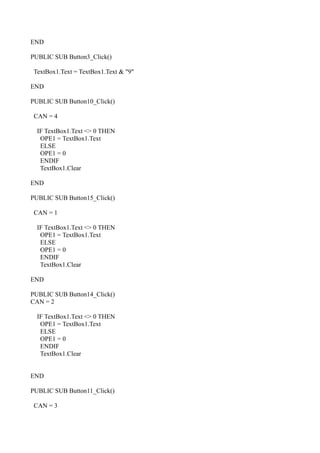 END

PUBLIC SUB Button3_Click()

 TextBox1.Text = TextBox1.Text & "9"

END

PUBLIC SUB Button10_Click()

 CAN = 4

  IF TextBox1.Text <> 0 THEN
   OPE1 = TextBox1.Text
   ELSE
   OPE1 = 0
   ENDIF
   TextBox1.Clear

END

PUBLIC SUB Button15_Click()

 CAN = 1

  IF TextBox1.Text <> 0 THEN
   OPE1 = TextBox1.Text
   ELSE
   OPE1 = 0
   ENDIF
   TextBox1.Clear

END

PUBLIC SUB Button14_Click()
CAN = 2

  IF TextBox1.Text <> 0 THEN
   OPE1 = TextBox1.Text
   ELSE
   OPE1 = 0
   ENDIF
   TextBox1.Clear


END

PUBLIC SUB Button11_Click()

 CAN = 3
 