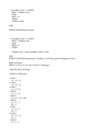 IF TextBox1.Text <> 0 THEN
   OPE1 = TextBox1.Text
   ELSE
   OPE1 = 0
   ENDIF
   TextBox1.Clear

END

PUBLIC SUB Button16_Click()



  IF TextBox1.Text <> 0 THEN
   OPE2 = TextBox1.Text
   ELSE
   OPE2 = 0
   ENDIF

   TextBox1.Text = operacion(OPE1, OPE2, CAN)

END
PUBLIC FUNCTION operacion(v1 AS Float, v2 AS Float, opera AS Integer) AS Float

DIM re AS Float
DIM X, Y, Z, X1, Y1, Z1, X2, Y2, Z2, f, i AS Integer

 DIM XX, MEA AS String

 SELECT CASE opera

 CASE 1
   re = v1 + v2
 CASE 2
   re = v1 - v2
 CASE 3
  re = v1 * v2
 CASE 4
  re = v1 / v2
 CASE 5
  re = (v1 * v2) / 100
 CASE 6
  re = v1 ^ 2
  Z2 = 1
 CASE 7
  re = v1 ^ 3
  Z2 = 1
 CASE 8
  re = v1 ^ v2
  Z2 = 1
 CASE 9
  re = 1 / v1
 
