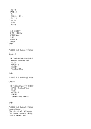 Z2 = 1
 CASE 10
  f=1
  FOR i = 1 TO v1
  f=f*i
  NEXT
  re = f
  Z2 = 1


 END SELECT
 IF Z2 = 1 THEN
 RETURN re
 ELSE
 RETURN Y1
 ENDIF
END


PUBLIC SUB Button19_Click()

CAN = 5

  IF TextBox1.Text <> 0 THEN
   OPE1 = TextBox1.Text
   ELSE
   OPE1 = 0
   ENDIF
   TextBox1.Clear

END

PUBLIC SUB Button20_Click()

CAN = 6

  IF TextBox1.Text <> 0 THEN
   OPE1 = TextBox1.Text
   ELSE
   OPE1 = 0
   ENDIF
   TextBox1.Text = OPE1


END

PUBLIC SUB Button21_Click()
'numero binario
DIM valor, x1, x2, i AS Integer
DIM cadena, cadena2 AS String
  valor = TextBox1.Text
 