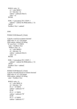 WHILE valor > 0
  x1 = valor MOD 2
  x2 = Int(valor / 2)
  cadena = cadena & Str(x1)
  valor = x2
 WEND

 FOR i = Len(cadena) TO 1 STEP -1
   cadena2 = cadena2 & (Mid(cadena, i, 1))
 NEXT
 TextBox1.Text = cadena2


END

PUBLIC SUB Button22_Click()

'Calculo a octal de un número decimal
DIM valor, x1, x2, i AS Integer
DIM cadena, cadena2 AS String
' IF visor.Text <> 0 THEN
   valor = TextBox1.Text
   WHILE valor > 0
     x1 = valor MOD 8
     x2 = Int(valor / 8)
     cadena = cadena & Str(x1)
     valor = x2
  WEND

FOR i = Len(cadena) TO 1 STEP -1
  cadena2 = cadena2 & (Mid(cadena, i, 1))
 NEXT
TextBox1.Text = cadena2
END

PUBLIC SUB Button23_Click()
'Calculo a hexadecimal de un número decimal
DIM valor, x1, x2, i AS Integer
DIM cadena, cadena2 AS String
 valor = TextBox1.Text

 WHILE valor > 0
  x1 = valor MOD 16
  x2 = Int(valor / 16)
  IF x1 = 10 THEN
  cadena = cadena & "A"
  ELSE
  IF x1 = 11 THEN
  cadena = cadena & "B"
  ELSE
  IF x1 = 12 THEN
  cadena = cadena & "C"
 