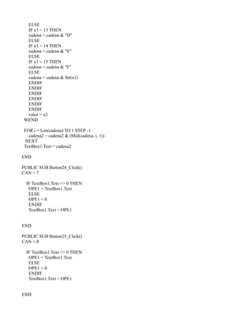 ELSE
 IF x1 = 13 THEN
 cadena = cadena & "D"
 ELSE
 IF x1 = 14 THEN
 cadena = cadena & "E"
 ELSE
 IF x1 = 15 THEN
 cadena = cadena & "F"
 ELSE
 cadena = cadena & Str(x1)
 ENDIF
 ENDIF
 ENDIF
 ENDIF
 ENDIF
 ENDIF
 valor = x2
WEND

FOR i = Len(cadena) TO 1 STEP -1
  cadena2 = cadena2 & (Mid(cadena, i, 1))
NEXT
TextBox1.Text = cadena2

END

PUBLIC SUB Button24_Click()
CAN = 7

  IF TextBox1.Text <> 0 THEN
   OPE1 = TextBox1.Text
   ELSE
   OPE1 = 0
   ENDIF
   TextBox1.Text = OPE1


END

PUBLIC SUB Button25_Click()
CAN = 8

  IF TextBox1.Text <> 0 THEN
   OPE1 = TextBox1.Text
   ELSE
   OPE1 = 0
   ENDIF
   TextBox1.Text = OPE1


END
 