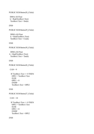 PUBLIC SUB Button28_Click()

 DIM k AS Float
 k = Rad(TextBox1.Text)
 TextBox1.Text = Sin(k)

END

PUBLIC SUB Button29_Click()

 DIM k AS Float
 k = Rad(TextBox1.Text)
 TextBox1.Text = Cos(k)

END

PUBLIC SUB Button30_Click()

 DIM k AS Float
k = Rad(TextBox1.Text)
 TextBox1.Text = Tan(k)

END

PUBLIC SUB Button26_Click()

 CAN = 9

  IF TextBox1.Text <> 0 THEN
   OPE1 = TextBox1.Text
   ELSE
   OPE1 = 0
   ENDIF
   TextBox1.Text = OPE2

END

PUBLIC SUB Button27_Click()

 CAN = 10

  IF TextBox1.Text <> 0 THEN
   OPE1 = TextBox1.Text
   ELSE
   OPE1 = 0
   ENDIF
   TextBox1.Text = OPE2

END
 