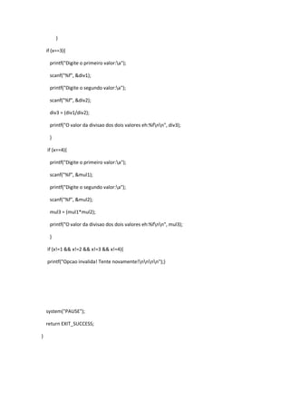 }

    if (x==3){

     printf("Digite o primeiro valor:a");

     scanf("%f", &div1);

     printf("Digite o segundo valor:a");

     scanf("%f", &div2);

     div3 = (div1/div2);

     printf("O valor da divisao dos dois valores eh:%fnn", div3);

     }

    if (x==4){

     printf("Digite o primeiro valor:a");

     scanf("%f", &mul1);

     printf("Digite o segundo valor:a");

     scanf("%f", &mul2);

     mul3 = (mul1*mul2);

     printf("O valor da divisao dos dois valores eh:%fnn", mul3);

     }

    if (x!=1 && x!=2 && x!=3 && x!=4){

    printf("Opcao invalida! Tente novamente!nnnn");}




    system("PAUSE");

    return EXIT_SUCCESS;

}
 