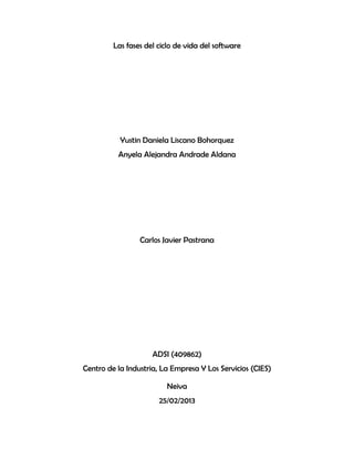 Las fases del ciclo de vida del software




           Yustin Daniela Liscano Bohorquez
          Anyela Alejandra Andrade Aldana




                 Carlos Javier Pastrana




                     ADSI (409862)
Centro de la Industria, La Empresa Y Los Servicios (CIES)

                         Neiva
                       25/02/2013
 