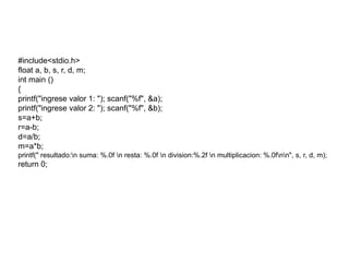 #include<stdio.h>
float a, b, s, r, d, m;
int main ()
{
printf("ingrese valor 1: "); scanf("%f", &a);
printf("ingrese valor 2: "); scanf("%f", &b);
s=a+b;
r=a-b;
d=a/b;
m=a*b;
printf(" resultado:n suma: %.0f n resta: %.0f n division:%.2f n multiplicacion: %.0fnn", s, r, d, m);
return 0;