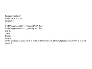 #include<stdio.h>
float a, b, s, r, d, m;
int main ()
{
printf("ingrese valor 1: "); scanf("%f", &a);
printf("ingrese valor 2: "); scanf("%f", &b);
s=a+b;
r=a-b;
d=a/b;
m=a*b;
printf(" resultado:n suma: %.0f n resta: %.0f n division:%.2f n multiplicacion: %.0fnn", s, r, d, m);
return 0;
 