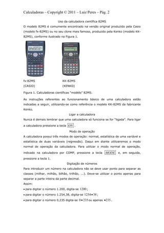 Calculadoras – Copyright © 2011 – Luiz Peres – Pág. 2
Uso da calculadora científica 82MS
O modelo 82MS é comumente encontrado na versão original produzido pela Casio
(modelo fx-82MS) ou no seu clone mais famoso, produzido pela Kenko (modelo KK-
82MS), conforme ilustrado na Figura 1.
fx-82MS KK-82MS
(CASIO) (KENKO)
Figura 1. Calculadoras científicas “modelo” 82MS.
As instruções referentes ao funcionamento básico de uma calculadora estão
indicadas a seguir, utilizando-se como referência o modelo KK-82MS da fabricante
Kenko.
Ligar a calculadora
Nunca é demais lembrar que uma calculadora só funciona se for “ligada”. Para ligar
a calculadora pressione a tecla ON .
Modo de operação
A calculadora possui três modos de operação: normal, estatística de uma variável e
estatística de duas variáveis (regressão). Daqui em diante utilizaremos o modo
normal de operação da calculadora. Para utilizar o modo normal de operação,
indicado na calculadora por COMP, pressione a tecla MODE e, em seguida,
pressione a tecla 1.
Digitação de números
Para introduzir um número na calculadora não se deve usar ponto para separar as
classes (milhar, milhão, bilhão, trilhão, ...). Deve-se utilizar o ponto apenas para
separar a parte inteira da parte decimal.
Assim:
 para digitar o número 1.200, digita-se 1200;
 para digitar o número 1.254,38, digita-se 1254 38 ;
 para digitar o número 0,235 digita-se 0 235 ou apenas 235 .
 