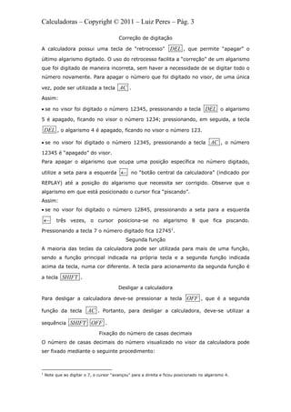 Calculadoras – Copyright © 2011 – Luiz Peres – Pág. 3
Correção de digitação
A calculadora possui uma tecla de “retrocesso” DEL , que permite “apagar” o
último algarismo digitado. O uso do retrocesso facilita a “correção” de um algarismo
que foi digitado de maneira incorreta, sem haver a necessidade de se digitar todo o
número novamente. Para apagar o número que foi digitado no visor, de uma única
vez, pode ser utilizada a tecla AC .
Assim:
 se no visor foi digitado o número 12345, pressionando a tecla DEL o algarismo
5 é apagado, ficando no visor o número 1234; pressionando, em seguida, a tecla
DEL , o algarismo 4 é apagado, ficando no visor o número 123.
 se no visor foi digitado o número 12345, pressionando a tecla AC , o número
12345 é “apagado” do visor.
Para apagar o algarismo que ocupa uma posição específica no número digitado,
utilize a seta para a esquerda  no “botão central da calculadora” (indicado por
REPLAY) até a posição do algarismo que necessita ser corrigido. Observe que o
algarismo em que está posicionado o cursor fica “piscando”.
Assim:
 se no visor foi digitado o número 12845, pressionando a seta para a esquerda
 três vezes, o cursor posiciona-se no algarismo 8 que fica piscando.
Pressionando a tecla 7 o número digitado fica 127451
.
Segunda função
A maioria das teclas da calculadora pode ser utilizada para mais de uma função,
sendo a função principal indicada na própria tecla e a segunda função indicada
acima da tecla, numa cor diferente. A tecla para acionamento da segunda função é
a tecla SHIFT .
Desligar a calculadora
Para desligar a calculadora deve-se pressionar a tecla OFF , que é a segunda
função da tecla AC . Portanto, para desligar a calculadora, deve-se utilizar a
sequência SHIFT OFF .
Fixação do número de casas decimais
O número de casas decimais do número visualizado no visor da calculadora pode
ser fixado mediante o seguinte procedimento:
                                                            
1
Note que ao digitar o 7, o cursor “avançou” para a direita e ficou posicionado no algarismo 4.
 