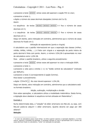 Calculadoras – Copyright © 2011 – Luiz Peres – Pág. 4
 pressione a tecla MODE várias vezes até aparecer a opção FIX no visor;
 pressione a tecla 1;
 digite o número de casas decimais desejadas (número de 0 a 9).
Assim:
 a sequência de teclas 1 4MODE MODE MODE fixa o número de casas
decimais em 4;
 a sequência de teclas 1 2MODE MODE MODE fixa o número de casas
decimais em 2;
Daqui em diante, salvo indicação em contrário, admitiremos que o número de casas
decimais foi fixado em 2.
Utilização de separadores (ponto e vírgula)
A calculadora usa o padrão internacional em que a separação das classes (milhar,
milhão, bilhão, trilhão, ...) é feita com vírgula e a separação da parte inteira da
parte decimal é feita com ponto. Assim, o número 1254,38 é apresentado no visor
da calculadora como 1,254.38.
Para utilizar o padrão brasileiro, utilize o seguinte procedimento:
 pressione a tecla MODE várias vezes até aparecer no visor a indicação DISP;
 pressione a tecla 1;
 pressione a seta para a direita ( ) no “botão central da calculadora” (indicado
por REPLAY);
 pressione a tecla 2 (correspondente à opção Comma).
Para testar o procedimento:
 digite 1254 38  . No visor deverá aparecer 1.254,38;
Daqui em diante, salvo indicação em contrário, admitiremos que a calculadora está
no formato brasileiro.
Adição, subtração, multiplicação e divisão
Para estas operações, a calculadora utiliza a modalidade matemática. Desta forma,
a digitação deve obedecer à sequência normal utilizada em Matemática 2
.
Exemplo 1
Numa determinada data, a “cotação” do dólar americano era R$1,62, ou seja, com
R$1,62 podia-se adquirir 1 dólar americano. Quanto deveria ser pago por 300
dólares?
Solução:
                                                            
2
O visor da calculadora possui duas linhas: na linha superior aparece a operação digitada e, na linha
inferior, aparece o resultado da operação. O resultado indicado no visor é apresentado com o número de
casas decimais fixado na calculadora, “antes” da realização da operação.
 