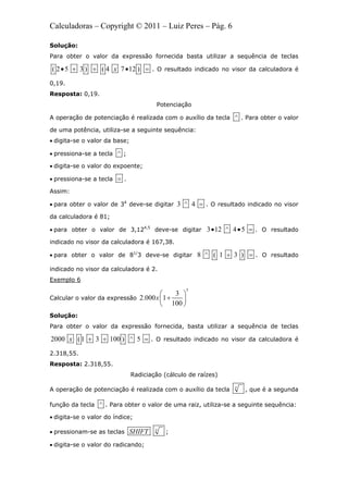Calculadoras – Copyright © 2011 – Luiz Peres – Pág. 6
Solução:
Para obter o valor da expressão fornecida basta utilizar a sequência de teclas
( 2 5 3 ) ( 4 7 12 )x     . O resultado indicado no visor da calculadora é
0,19.
Resposta: 0,19.
Potenciação
A operação de potenciação é realizada com o auxílio da tecla ^ . Para obter o valor
de uma potência, utiliza-se a seguinte sequência:
 digita-se o valor da base;
 pressiona-se a tecla ^ ;
 digita-se o valor do expoente;
 pressiona-se a tecla  .
Assim:
 para obter o valor de 34
deve-se digitar 3 ^ 4  . O resultado indicado no visor
da calculadora é 81;
 para obter o valor de 3,124,5
deve-se digitar 3 12 ^ 4 5   . O resultado
indicado no visor da calculadora é 167,38.
 para obter o valor de 81/
3 deve-se digitar 8 ^ ( 1 3 )  . O resultado
indicado no visor da calculadora é 2.
Exemplo 6
Calcular o valor da expressão
5
3
2.000 1
100
x
 
 
 
Solução:
Para obter o valor da expressão fornecida, basta utilizar a sequência de teclas
2000 (1 3 100 ) ^ 5x    . O resultado indicado no visor da calculadora é
2.318,55.
Resposta: 2.318,55.
Radiciação (cálculo de raízes)
A operação de potenciação é realizada com o auxílio da tecla x
, que é a segunda
função da tecla ^ . Para obter o valor de uma raiz, utiliza-se a seguinte sequência:
 digita-se o valor do índice;
 pressionam-se as teclas x
SHIFT ;
 digita-se o valor do radicando;
 
