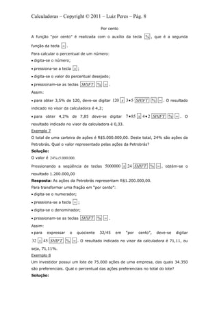 Calculadoras – Copyright © 2011 – Luiz Peres – Pág. 8
Por cento
A função “por cento” é realizada com o auxílio da tecla % , que é a segunda
função da tecla  .
Para calcular o percentual de um número:
 digita-se o número;
 pressiona-se a tecla x ;
 digita-se o valor do percentual desejado;
 pressionam-se as teclas %SHIFT  .
Assim:
 para obter 3,5% de 120, deve-se digitar 120 3 5 %x SHIFT  . O resultado
indicado no visor da calculadora é 4,2;
 para obter 4,2% de 7,85 deve-se digitar 7 85 4 2 %x SHIFT   . O
resultado indicado no visor da calculadora é 0,33.
Exemplo 7
O total de uma carteira de ações é R$5.000.000,00. Deste total, 24% são ações da
Petrobrás. Qual o valor representado pelas ações da Petrobrás?
Solução:
O valor é 24% 5.000.000.x
Pressionando a seqüência de teclas 5000000 24 %x SHIFT  , obtém-se o
resultado 1.200.000,00
Resposta: As ações da Petrobrás representam R$1.200.000,00.
Para transformar uma fração em “por cento”:
 digita-se o numerador;
 pressiona-se a tecla  ;
 digita-se o denominador;
 pressionam-se as teclas %SHIFT  .
Assim:
 para expressar o quociente 32/45 em “por cento”, deve-se digitar
32 45 %SHIFT  . O resultado indicado no visor da calculadora é 71,11, ou
seja, 71,11%.
Exemplo 8
Um investidor possui um lote de 75.000 ações de uma empresa, das quais 34.350
são preferenciais. Qual o percentual das ações preferenciais no total do lote?
Solução:
 
