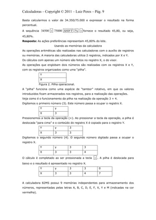 Calculadoras – Copyright © 2011 – Luiz Peres – Pág. 9
Basta calcularmos o valor de 34.350/75.000 e expressar o resultado na forma
percentual.
A sequência 34500 75000 %SHIFT  fornece o resultado 45,80, ou seja,
45,80%.
Resposta: As ações preferências representam 45,80% do lote.
Usando as memórias da calculadora
As operações aritméticas são realizadas nas calculadoras com o auxílio de registros
ou memórias. A maioria das calculadoras utiliza 2 registros, indicados por X e Y.
Os cálculos com apenas um número são feitos no registro X, o do visor.
As operações que englobam dois números são realizadas com os registros X e Y,
com os registros organizados como uma “pilha”.
Y
X
Figura 2. Pilha operacional.
A “pilha” funciona como uma espécie de “tambor” rotativo, em que os valores
introduzidos ficam armazenados nos registros, para a realização das operações.
Veja como é o funcionamento da pilha na realização da operação 3 + 4.
Digitemos o primeiro número (3). Este número passa a ocupar o registro X.
Y y
X 3
Pressionemos a tecla da operação (+). Ao pressionar a tecla da operação, a pilha é
deslocada “para cima” e o conteúdo do registro X é copiado para o registro Y.
Y y 3
X 3 3
Digitemos o segundo número (4). O segundo número digitado passa a ocupar o
registro X.
Y y 3 3
X 3 3 4
O cálculo é completado ao ser pressionada a tecla  . A pilha é deslocada para
baixo e o resultado é apresentado no registro X.
Y y 3 3 0
X 3 3 4 7
A calculadora 82MS possui 9 memórias independentes para armazenamento dos
números, representadas pelas letras A, B, C, D, E, F, X, Y e M (indicadas na cor
vermelha).
 