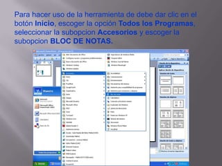 Para hacer uso de la herramienta de debe dar clic en el botón Inicio, escoger la opción Todos los Programas, seleccionar la subopcion Accesorios y escoger la subopcion BLOC DE NOTAS.
