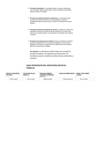 6. Principios matemáticos: La calculadora aplica conceptos matemáticos
como aritmética, álgebra, trigonometría, cálculo y estadística para realizar
cálculos precisos y complejos.
7. Principios de ingeniería eléctrica y electrónica: La calculadora utiliza
principios de circuitos electrónicos, microprocesadores, sensores y
componentes eléctricos para procesar y mostrar la información de manera
eficiente.
8. Principios de diseño de interfaces de usuario: La interfaz de usuario de la
calculadora se basa en principios de diseño centrados en el usuario para
hacer que la entrada de datos y la visualización de resultados sean intuitivas
y eficaces.
9. Principios de programación de software: Muchas calculadoras científicas
permiten la programación de funciones personalizadas, lo que implica la
aplicación de principios de programación de software para crear y ejecutar
algoritmos y operaciones complejas.
En resumen, la calculadora científica integra una variedad de
principios científicos y de ingeniería para proporcionar una
herramienta precisa y versátil para realizar cálculos matemáticos y
científicos.
CADA INTEGRANTE DEL GRUPO REALIZÓ EN EL
TRABAJO:
MIGUEL ALEXANDER
SOLARTE.
VALENTINA PALAU
MURILLO.
DARLING XIOMARA
CARDONA GUERRERO.
(Monitora)
NICOLAS RUBINO MOYA. MARIA JOSE GOMEZ
LOAIZA.
- Hizo su parte - Hizo su parte - Asignó la parte - Creó el grupo de - Hizo su parte
 