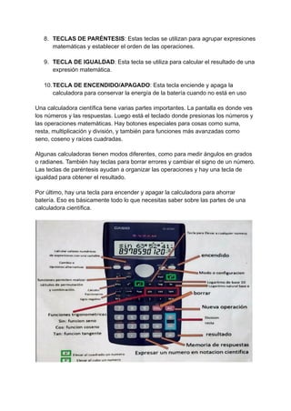 8. TECLAS DE PARÉNTESIS: Estas teclas se utilizan para agrupar expresiones
matemáticas y establecer el orden de las operaciones.
9. TECLA DE IGUALDAD: Esta tecla se utiliza para calcular el resultado de una
expresión matemática.
10.TECLA DE ENCENDIDO/APAGADO: Esta tecla enciende y apaga la
calculadora para conservar la energía de la batería cuando no está en uso
Una calculadora científica tiene varias partes importantes. La pantalla es donde ves
los números y las respuestas. Luego está el teclado donde presionas los números y
las operaciones matemáticas. Hay botones especiales para cosas como suma,
resta, multiplicación y división, y también para funciones más avanzadas como
seno, coseno y raíces cuadradas.
Algunas calculadoras tienen modos diferentes, como para medir ángulos en grados
o radianes. También hay teclas para borrar errores y cambiar el signo de un número.
Las teclas de paréntesis ayudan a organizar las operaciones y hay una tecla de
igualdad para obtener el resultado.
Por último, hay una tecla para encender y apagar la calculadora para ahorrar
batería. Eso es básicamente todo lo que necesitas saber sobre las partes de una
calculadora científica.
 