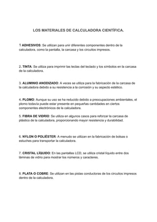 LOS MATERIALES DE CALCULADORA CIENTÍFICA.
1 ADHESIVOS: Se utilizan para unir diferentes componentes dentro de la
calculadora, como la pantalla, la carcasa y los circuitos impresos.
2. TINTA: Se utiliza para imprimir las teclas del teclado y los símbolos en la carcasa
de la calculadora.
​
3. ALUMINIO ANODIZADO: A veces se utiliza para la fabricación de la carcasa de
la calculadora debido a su resistencia a la corrosión y su aspecto estético.
​
4. PLOMO: Aunque su uso se ha reducido debido a preocupaciones ambientales, el
plomo todavía puede estar presente en pequeñas cantidades en ciertos
componentes electrónicos de la calculadora.
5. FIBRA DE VIDRIO: Se utiliza en algunos casos para reforzar la carcasa de
plástico de la calculadora, proporcionando mayor resistencia y durabilidad.
6. NYLON O POLIÉSTER: A menudo se utilizan en la fabricación de bolsas o
estuches para transportar la calculadora.
​
7. CRISTAL LÍQUIDO: En las pantallas LCD, se utiliza cristal líquido entre dos
láminas de vidrio para mostrar los números y caracteres.
8. PLATA O COBRE: Se utilizan en las pistas conductoras de los circuitos impresos
dentro de la calculadora.
 