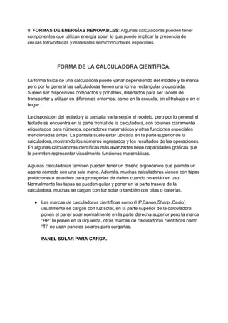 9. FORMAS DE ENERGÍAS RENOVABLES: Algunas calculadoras pueden tener
componentes que utilizan energía solar, lo que puede implicar la presencia de
células fotovoltaicas y materiales semiconductores especiales.
FORMA DE LA CALCULADORA CIENTÍFICA.
La forma física de una calculadora puede variar dependiendo del modelo y la marca,
pero por lo general las calculadoras tienen una forma rectangular o cuadrada.
Suelen ser dispositivos compactos y portátiles, diseñados para ser fáciles de
transportar y utilizar en diferentes entornos, como en la escuela, en el trabajo o en el
hogar.
La disposición del teclado y la pantalla varía según el modelo, pero por lo general el
teclado se encuentra en la parte frontal de la calculadora, con botones claramente
etiquetados para números, operadores matemáticos y otras funciones especiales
mencionadas antes. La pantalla suele estar ubicada en la parte superior de la
calculadora, mostrando los números ingresados y los resultados de las operaciones.
En algunas calculadoras científicas más avanzadas tiene capacidades gráficas que
le permiten representar visualmente funciones matemáticas.
Algunas calculadoras también pueden tener un diseño ergonómico que permite un
agarre cómodo con una sola mano. Además, muchas calculadoras vienen con tapas
protectoras o estuches para protegerlas de daños cuando no están en uso.
Normalmente las tapas se pueden quitar y poner en la parte trasera de la
calculadora, muchas se cargan con luz solar o también con pilas o baterías.
● Las marcas de calculadoras científicas como (HP,Canon,Sharp,,Casio)
usualmente se cargan con luz solar, en la parte superior de la calculadora
ponen el panel solar normalmente en la parte derecha superior pero la marca
“HP” la ponen en la izquierda, otras marcas de calculadoras científicas como
“TI” no usan paneles solares para cargarlas.
PANEL SOLAR PARA CARGA.
 