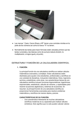 ● Las marcas “ Casio, Canon,Sharp y HP” tienen unos controles móviles en la
parte de los números así como la marca “TI” no tienen.
● Normalmente las teclas para hacer fórmulas están ubicadas primero que las
teclas numerales y las básicas como (la suma,la resta,la división, la
multiplicación, el signo igual y el punto).
ESTRUCTURA Y FUNCIÓN DE LA CALCULADORA CIENTIFICA.
1. FUNCIÓN:
La principal función de una calculadora científica es realizar cálculos
matemáticos avanzados y complejos. Estas calculadoras están
diseñadas para ayudar a los estudiantes, profesionales y científicos en
una variedad de disciplinas, incluyendo matemáticas, física, ingeniería,
química y estadísticas, entre otras. Las características típicas de una
calculadora científica incluyen funciones trigonométricas, logarítmicas,
exponenciales, estadísticas, cálculos de vectores, y capacidades para
resolver ecuaciones algebraicas y sistemas de ecuaciones. En
resumen, la principal función de una calculadora científica es
proporcionar herramientas avanzadas para resolver problemas
matemáticos y científicos de manera rápida y precisa.
CARACTERÍSTICAS DE SU FUNCIÓN:
- Una característica interesante de muchas calculadoras
científicas modernas es su capacidad para realizar cálculos
simbólicos. Esto significa que no solo pueden calcular valores
 