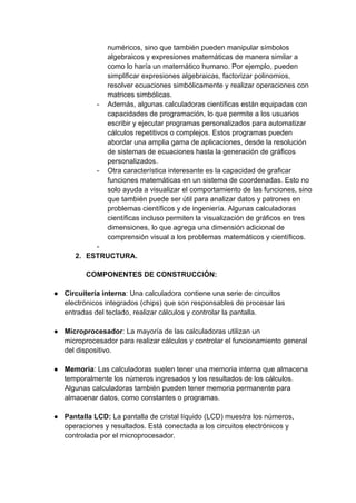 numéricos, sino que también pueden manipular símbolos
algebraicos y expresiones matemáticas de manera similar a
como lo haría un matemático humano. Por ejemplo, pueden
simplificar expresiones algebraicas, factorizar polinomios,
resolver ecuaciones simbólicamente y realizar operaciones con
matrices simbólicas.
- Además, algunas calculadoras científicas están equipadas con
capacidades de programación, lo que permite a los usuarios
escribir y ejecutar programas personalizados para automatizar
cálculos repetitivos o complejos. Estos programas pueden
abordar una amplia gama de aplicaciones, desde la resolución
de sistemas de ecuaciones hasta la generación de gráficos
personalizados.
- Otra característica interesante es la capacidad de graficar
funciones matemáticas en un sistema de coordenadas. Esto no
solo ayuda a visualizar el comportamiento de las funciones, sino
que también puede ser útil para analizar datos y patrones en
problemas científicos y de ingeniería. Algunas calculadoras
científicas incluso permiten la visualización de gráficos en tres
dimensiones, lo que agrega una dimensión adicional de
comprensión visual a los problemas matemáticos y científicos.
-
2. ESTRUCTURA.
COMPONENTES DE CONSTRUCCIÓN:
● Circuitería interna: Una calculadora contiene una serie de circuitos
electrónicos integrados (chips) que son responsables de procesar las
entradas del teclado, realizar cálculos y controlar la pantalla.
● Microprocesador: La mayoría de las calculadoras utilizan un
microprocesador para realizar cálculos y controlar el funcionamiento general
del dispositivo.
● Memoria: Las calculadoras suelen tener una memoria interna que almacena
temporalmente los números ingresados y los resultados de los cálculos.
Algunas calculadoras también pueden tener memoria permanente para
almacenar datos, como constantes o programas.
● Pantalla LCD: La pantalla de cristal líquido (LCD) muestra los números,
operaciones y resultados. Está conectada a los circuitos electrónicos y
controlada por el microprocesador.
 