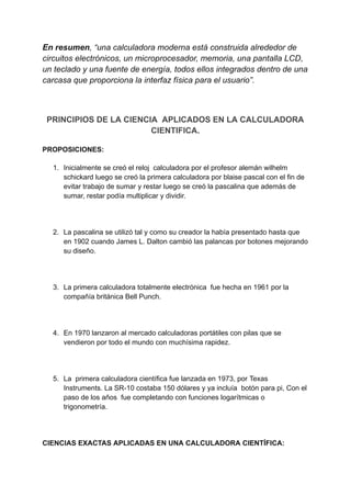 En resumen, “una calculadora moderna está construida alrededor de
circuitos electrónicos, un microprocesador, memoria, una pantalla LCD,
un teclado y una fuente de energía, todos ellos integrados dentro de una
carcasa que proporciona la interfaz física para el usuario”.
PRINCIPIOS DE LA CIENCIA APLICADOS EN LA CALCULADORA
CIENTIFICA.
PROPOSICIONES:
1. Inicialmente se creó el reloj calculadora por el profesor alemán wilhelm
schickard luego se creó la primera calculadora por blaise pascal con el fin de
evitar trabajo de sumar y restar luego se creó la pascalina que además de
sumar, restar podía multiplicar y dividir.
2. La pascalina se utilizó tal y como su creador la había presentado hasta que
en 1902 cuando James L. Dalton cambió las palancas por botones mejorando
su diseño.
3. La primera calculadora totalmente electrónica fue hecha en 1961 por la
compañía británica Bell Punch.
4. En 1970 lanzaron al mercado calculadoras portátiles con pilas que se
vendieron por todo el mundo con muchísima rapidez.
5. La primera calculadora científica fue lanzada en 1973, por Texas
Instruments. La SR-10 costaba 150 dólares y ya incluía botón para pi, Con el
paso de los años fue completando con funciones logarítmicas o
trigonometría.
CIENCIAS EXACTAS APLICADAS EN UNA CALCULADORA CIENTÍFICA:
 
