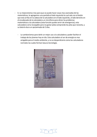 9
- 6. La mejoraríamos mas para que se pueda hacer cosas mas avanzadas de las
matemáticas, le agregamos una pantalla al lado izquierdo la cual sale con el botón
que esta arriba en la cabeza de la calculadora en el lado izquierdo, al lado derecho en
el encabezado de la calculadora un micrófono para dictar los problemas
matemáticos a la calculadora (esta función puede servir de emergencia), esta
calculadora seria recargable para no gastar plata comprando las pilas que necesita, y
su batería dura un aproximado de 5 días.
- La cambiaríamos para darle un mejor uso a la calculadora y poder facilitar el
trabajo de los jóvenes hoy en día. Esta calculadora al ser de energía es mas
amigable para el medio ambiente, y no se desperdiciaría como las calculadoras
normales las cuales forman basura tecnología.
 