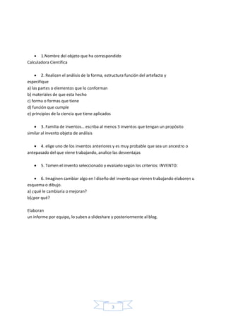 3
 1.Nombre del objeto que ha correspondido
Calculadora Científica
 2. Realicen el análisis de la forma, estructura función del artefacto y
especifique
a) las partes o elementos que lo conforman
b) materiales de que esta hecho
c) forma o formas que tiene
d) función que cumple
e) principios de la ciencia que tiene aplicados
 3. Familia de inventos… escriba al menos 3 inventos que tengan un propósito
similar al invento objeto de análisis
 4. elige uno de los inventos anteriores y es muy probable que sea un ancestro o
antepasado del que viene trabajando, analice las desventajas
 5. Tomen el invento seleccionado y evalúelo según los criterios: INVENTO:
 6. Imaginen cambiar algo en l diseño del invento que vienen trabajando elaboren u
esquema o dibujo.
a) ¿qué le cambiaria o mejoran?
b)¿por qué?
Elaboran
un informe por equipo, lo suben a slideshare y posteriormente al blog.
 