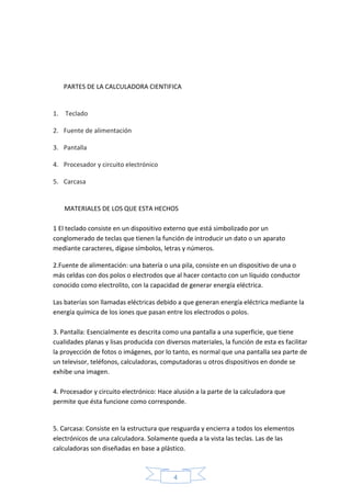 4
PARTES DE LA CALCULADORA CIENTIFICA
1. Teclado
2. Fuente de alimentación
3. Pantalla
4. Procesador y circuito electrónico
5. Carcasa
MATERIALES DE LOS QUE ESTA HECHOS
1 El teclado consiste en un dispositivo externo que está simbolizado por un
conglomerado de teclas que tienen la función de introducir un dato o un aparato
mediante caracteres, dígase símbolos, letras y números.
2.Fuente de alimentación: una batería o una pila, consiste en un dispositivo de una o
más celdas con dos polos o electrodos que al hacer contacto con un líquido conductor
conocido como electrolito, con la capacidad de generar energía eléctrica.
Las baterías son llamadas eléctricas debido a que generan energía eléctrica mediante la
energía química de los iones que pasan entre los electrodos o polos.
3. Pantalla: Esencialmente es descrita como una pantalla a una superficie, que tiene
cualidades planas y lisas producida con diversos materiales, la función de esta es facilitar
la proyección de fotos o imágenes, por lo tanto, es normal que una pantalla sea parte de
un televisor, teléfonos, calculadoras, computadoras u otros dispositivos en donde se
exhibe una imagen.
4. Procesador y circuito electrónico: Hace alusión a la parte de la calculadora que
permite que ésta funcione como corresponde.
5. Carcasa: Consiste en la estructura que resguarda y encierra a todos los elementos
electrónicos de una calculadora. Solamente queda a la vista las teclas. Las de las
calculadoras son diseñadas en base a plástico.
 