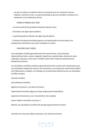 5
Las que se realizan con plástico tienen la ventaja de que son resistentes ante los
impactos. Contrario a esto, su mayor desventaja es que son sensibles a cambios en la
temperatura y las radiaciones del sol.
FORMA O FORMAS QUE TIENE
- La carcasa está hecha de plástico bastante robusto y duro.
- El teclado es de algún tipo de plástico.
- La pantalla puede ser líquida o de algún tipo de plástico.
- El interior formado por teclado de goma y microprocesador de resina epoxi y los
componentes electrónicos que están montados en la placa.
FUNCIONES QUE CUMPLE
Una calculadora científica generalmente tiene varias formas, como funciones
trigonométricas (seno, coseno, tangente), logaritmos, exponenciales, cálculos de raíces
cuadradas, fracciones, entre otros. También suelen tener modos de cálculo decimal,
hexadecimal y binario.
Las calculadoras científicas modernas generalmente tienen muchas más características que
una calculadora estándar de cuatro o cinco funciones, y el conjunto de características difiere
entre fabricantes y modelos; sin embargo, las características definitorias de una calculadora
científica incluyen:
notación científica
punto flotante aritmética
logaritmo funciones ic, con base 10 y base e
trigonometría funciones (algunas incluyen trigonometría hiperbólica)
exponente ial funciones y raíz s más allá de la raíz cuadrada
acceso rápido a constantes como pi y e
Además, las calculadoras científicas de alta gama generalmente incluyen:
controles de cursor para editar ecuaciones y ver cálculos anteriores
 