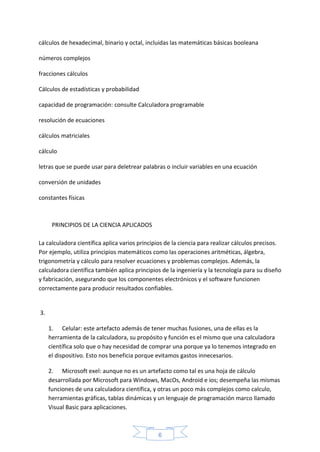 6
cálculos de hexadecimal, binario y octal, incluidas las matemáticas básicas booleana
números complejos
fracciones cálculos
Cálculos de estadísticas y probabilidad
capacidad de programación: consulte Calculadora programable
resolución de ecuaciones
cálculos matriciales
cálculo
letras que se puede usar para deletrear palabras o incluir variables en una ecuación
conversión de unidades
constantes físicas
PRINCIPIOS DE LA CIENCIA APLICADOS
La calculadora científica aplica varios principios de la ciencia para realizar cálculos precisos.
Por ejemplo, utiliza principios matemáticos como las operaciones aritméticas, álgebra,
trigonometría y cálculo para resolver ecuaciones y problemas complejos. Además, la
calculadora científica también aplica principios de la ingeniería y la tecnología para su diseño
y fabricación, asegurando que los componentes electrónicos y el software funcionen
correctamente para producir resultados confiables.
3.
1. Celular: este artefacto además de tener muchas fusiones, una de ellas es la
herramienta de la calculadora, su propósito y función es el mismo que una calculadora
científica solo que o hay necesidad de comprar una porque ya lo tenemos integrado en
el dispositivo. Esto nos beneficia porque evitamos gastos innecesarios.
2. Microsoft exel: aunque no es un artefacto como tal es una hoja de cálculo
desarrollada por Microsoft para Windows, MacOs, Android e ios; desempeña las mismas
funciones de una calculadora científica, y otras un poco más complejos como calculo,
herramientas gráficas, tablas dinámicas y un lenguaje de programación marco llamado
Visual Basic para aplicaciones.
 