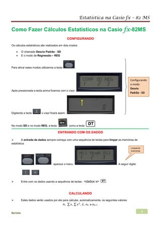 Estatística na Casio fx – 82 MS
Bertolo 2
Como Fazer Cálculos Estatísticos na Casio fx-82MS
CONFIGURANDO
Os cálculos estatísticos são realizados em dois modos:
• O chamado Desvio Padrão - SD
• E o modo de Regressão – REG
Para ativar estes modos utilizamos a tecla .
Após pressionada a tecla acima ficamos com o visor:
Digitando a tecla o visor ficará assim:
No modo SD e no modo REG, a tecla como a tecla .
ENTRANDO COM OS DADOS
 A entrada de dados sempre começa com uma sequência de teclas para limpar as memórias de
estatística:
aparece o menu: . A seguir digite:
 Entre com os dados usando a sequência de teclas : <dados x> .
CALCULANDO
 Estes dados serão usados por ela para calcular, automaticamente, os seguintes valores:
n, ∑ 𝑥𝑥, ∑ 𝑥𝑥2
, 𝑥𝑥̅, σn e σn-1.
Configurando
o modo
Desvio
Padrão - SD
Limpando
memórias
 