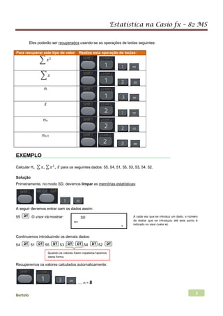 Estatística na Casio fx – 82 MS
Bertolo 3
Eles poderão ser recuperados usando-se as operações de teclas seguintes:
Para recuperar este tipo de valor Realize esta operação de teclas:
� 𝑥𝑥2
� 𝑥𝑥
n
𝑥𝑥̅
σn
σn-1
EXEMPLO
Calcular n, ∑ 𝑥𝑥, ∑ 𝑥𝑥2
, 𝑥𝑥̅ para os seguintes dados: 55, 54, 51, 55, 53, 53, 54, 52.
Solução
Primeiramente, no modo SD, devemos limpar as memórias estatísticas
A seguir devemos entrar com os dados assim:
:
55 O visor irá mostrar:
Continuemos introduzindo os demais dados:
54 51 55 53 54 52
Recuperemos os valores calculados automaticamente:
.... n = 8
SD
n=
1
A cada vez que se introduz um dado, o número
de dados que se introduziu até este ponto é
indicado no visor (valor n).
Quando os valores forem repetidos fazemos
desta forma
 