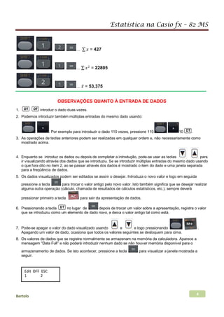 Estatística na Casio fx – 82 MS
Bertolo 4
... ∑ 𝑥𝑥 = 427
... ∑ 𝑥𝑥2
= 22805
... 𝑥𝑥̅ = 53,375
OBSERVAÇÕES QUANTO À ENTRADA DE DADOS
1. introduz o dado duas vezes.
2. Podemos introduzir também múltiplas entradas do mesmo dado usando:
. Por exemplo para introduzir o dado 110 vezes, pressione 110 10 .
3. As operações de teclas anteriores podem ser realizadas em qualquer ordem e, não necessariamente como
mostrado acima.
4. Enquanto se introduz os dados ou depois de completar a introdução, pode-se usar as teclas para
ir visualizando através dos dados que se introduziu. Se se introduzir múltiplas entradas do mesmo dado usando
o que fora dito no item 2, ao se passar através dos dados é mostrado o item do dado e uma janela separada
para a freqüência de dados.
5. Os dados visualizados podem ser editados se assim o desejar. Introduza o novo valor e logo em seguida
pressione a tecla para trocar o valor antigo pelo novo valor. Isto também significa que se desejar realizar
alguma outra operação (cálculo, chamada de resultados de cálculos estatísticos, etc.), sempre deverá
pressionar primeiro a tecla para sair da apresentação de dados.
6. Pressionando a tecla no lugar de depois de trocar um valor sobre a apresentação, registra o valor
que se introduziu como um elemento de dado novo, e deixa o valor antigo tal como está.
7. Pode-se apagar o valor do dado visualizado usando e e logo pressionando .
Apagando um valor de dado, ocasiona que todos os valores seguintes se desloquem para cima.
8. Os valores de dados que se registra normalmente se armazenam na memória da calculadora. Aparece a
mensagem “Data Full” e não poderá introduzir nenhum dado se não houver memória disponível para o
armazenamento de dados. Se isto acontecer, pressione a tecla para visualizar a janela mostrada a
seguir.
Edit OFF ESC
1 2
 