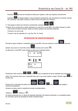 Estatística na Casio fx – 82 MS
Bertolo 5
Pressione para sair da introdução de dados sem registrar o valor que ingressou recentemente.
Pressione se desejar registrar o valor introduzido recentemente, sem armazená-lo na memória. Se fizer
isto, entretanto, não poderá visualizar ou editar nenhum dos dados que introduziu.
9. Para apagar os dados que introduziu recentemente, pressione .
10.Depois de se introduzirem os dados estatísticos no modo SD ou modo REG, não poderá visualizar ou editar
mais os itens de dados individuais, depois de realizar qualquer das operações seguintes.
Trocando a um outro modo.
Trocando o tipo de regressão (Lin, Log, Exp, Pwr, Inv, Quad)
INTRODUÇÃO DE DADOS BIVARIADOS
Precisamos agora configurar a calculadora para o modo REG. Para isso utilizamos a tecla para esta
seleção. Aqui (como no modo SD) a tecla funciona como a tecla .
Ao selecionar o modo REG, serão exibidas as telas como mostradas abaixo
Pressionde a tecla numérica ( , ou ) que corresponde ao tipo de regressão que você deseja
utilizar. Por enquanto vamos usar a regressão linear para o que vamos explicar a seguir. Portanto, digite na
primeira tela.
Sempre inicie a introdução dos dados com (Scl) para apagar a
memória de estatísticas.
Introduza os dados usando a sequência de teclas mostradas abaixo:
<Dados-x> <Dados-y> .
Os valores produzidos por um cálculo de regressão dependem dos valores introduzidos, e os resultados podem
ser chamados usando as operações de teclas mostradas abaixo:
Lin Log Exp
1 2 3
Pwr Inv
Quad
 