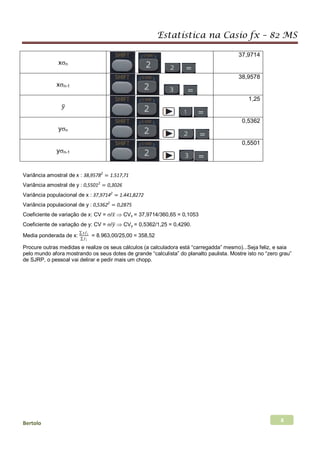 Estatística na Casio fx – 82 MS
Bertolo 8
xσn
37,9714
xσn-1
38,9578
𝑦𝑦�
1,25
yσn
0,5362
yσn-1
0,5501
Variância amostral de x : 38,95782
= 1.517,71
Variância amostral de y : 0,55012
= 0,3026
Variância populacional de x : 37,97142
= 1.441,8272
Variância populacional de y : 0,53622
= 0,2875
Coeficiente de variação de x: CV = σ/𝑥𝑥̅ ⇒ CVx = 37,9714/360,65 = 0,1053
Coeficiente de variação de y: CV = σ/𝑦𝑦� ⇒ CVy = 0,5362/1,25 = 0,4290.
Media ponderada de x:
∑ 𝑥𝑥𝑓𝑓𝑖𝑖
∑ 𝑓𝑓𝑖𝑖
= 8.963,00/25,00 = 358,52
Procure outras medidas e realize os seus cálculos (a calculadora está “carregadda” mesmo)...Seja feliz, e saia
pelo mundo afora mostrando os seus dotes de grande “calculista” do planalto paulista. Mostre isto no “zero grau”
de SJRP, o pessoal vai delirar e pedir mais um chopp.
 
