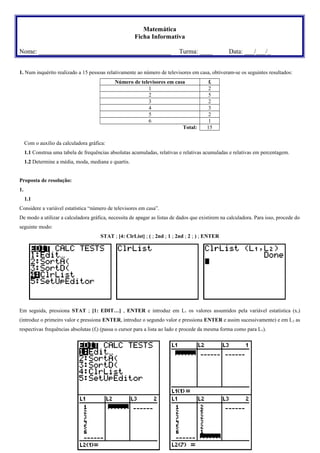 Matemática
Ficha Informativa
Nome: _________________________________________

Turma: ____

Data: ___/___/_

1. Num inquérito realizado a 15 pessoas relativamente ao número de televisores em casa, obtiveram-se os seguintes resultados:
Número de televisores em casa
1
2
3
4
5
6
Total:

fi
2
5
2
3
2
1
15

Com o auxílio da calculadora gráfica:
1.1 Construa uma tabela de frequências absolutas acumuladas, relativas e relativas acumuladas e relativas em percentagem.
1.2 Determine a média, moda, mediana e quartis.
Proposta de resolução:
1.
1.1
Considere a variável estatística “número de televisores em casa”.
De modo a utilizar a calculadora gráfica, necessita de apagar as listas de dados que existirem na calculadora. Para isso, procede do
seguinte modo:
STAT ; [4: ClrList] ; ( ; 2nd ; 1 ; 2nd ; 2 ; ) ; ENTER

Em seguida, pressiona STAT ; [1: EDIT…] , ENTER e introduz em L1 os valores assumidos pela variável estatística (x i)
(introduz o primeiro valor e pressiona ENTER, introduz o segundo valor e pressiona ENTER e assim sucessivamente) e em L 2 as
respectivas frequências absolutas (fi) (passa o cursor para a lista ao lado e procede da mesma forma como para L1).

 