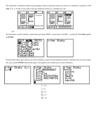 Para determinar a frequência relativa em percentagem, basta se posicionar numa nova lista (L 6) e introduzir a expressão L4100
(2nd ; 4 ;  ; 1 ; 0 ; 0), ou seja, indica a lista das frequências relativas e a multiplica por 100.

1.2
Para determinar a média, mediana e quartis basta pressionar STAT , se posicionar em CALC e escolher [1- Var Stats] seguido
de ENTER.

Posteriormente indica qual a lista da sua variável estatística e qual a lista da frequência absoluta, separando estas com uma vírgula
( L1 , L2), e prime ENTER. Desta forma surge o ecrã seguinte com o estudo da sua variável estatística:

x ; 3,1
%
x=3
Q1 = 2
Q2 = 3
Q3 = 4

 