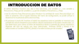 INTRODUCCION DE DATOS
El editor Statistics muestra una, dos o tres columnas, una variable (x) , una variable y
frecuencia (x, freq), par de variables (x, y), par de variables y frecuencia (x, y, freq).
• Use la columna Freq (frecuencia) para introducir la cantidad de veces (frecuencia)que un
dato se presenta. Con el ajuste Statistics del menú de configuración, se puede activar o
desactivar la visualización de la columna Freq.
• Al presionar la tecla AC mientras el editor de estadística esta en pantalla se mostrará una
pantalla de calculo estadístico para realizar cálculos basándose en los datos introducidos. Lo
que debe hacer para volver al editor de estadística desde la pantalla de calculo estadístico
depende del tipo de calculo que haya selecionado,. Presione OPTN 3 (Data) si ha
seleccionado un variable o OPTN 4 (Data) si ha seleccionado par de variables.
 