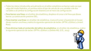 • Todos los datos introducidos actualmente en el editor estadística se borran cada vez que
salga del modo Statistics, al cambiar entre el tipo de calculo de una variable o de dos
variables o al cambiar la configuración Statistics en el menú de configuración.
• Para borrar una línea: en el editor de estadística, desplace el cursor a la línea que desea
borrar y a continuación presione DEL.
• Para insertar una línea: en el editor de estadística, mueva el cursor a la posición en la que
desee insertar una línea y realice la siguiente operación de teclas: OPTN 2 (Editor) 1 (Insert
Row).
• Para eliminar todo el contenido del editor de estadística: en el editor de estadística, realice
la siguiente operación de teclas: OPTN 2 (Editor) 2 (Delete All). (CO., 2015)
 