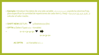 • Ejemplo: Introducir los datos de una sola variable x=81,2,2,3,3,3,4,4,5), usando la columna Freq
para especificar la cantidad de repeticiones de cada ítem {x; freq} = {1;1,2;2 3;3, 4;2, 5;1} , y
calcular el valor medio .
• SHIFT NEW (SETUP) 3 (Statistics)1 (On)
• OPTN 1 (SelectType) 1 (1 –Variable)
• 1 = 2 = 3= 4= 5=
1= 2= 3= 2=
AC OPTN 2 (Variable) 1 ( x )=
 