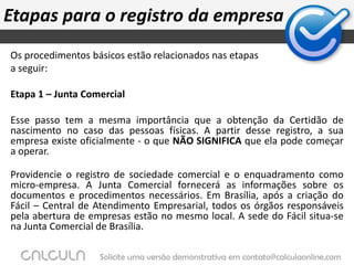 Formalize seu negócioO site do SEBRAE MG (o qual você pode recorrer para mais informações), traz algumas etapas de um dos processos para formalização de um empreendimento.  Passo a Passo Para Registro de EmpresárioConsulta prévia à Prefeitura do Município. Analisar os riscos de cada forma jurídica de constituição. Consulta do nome comercial. Consulta do nome ao INPI – Instituto Nacional de Propriedade  Industrial, quando for o caso. Pesquisa do nome do titular junto a SRF – Secretaria   da Receita Federal. Certidão Negativa do titular perante a SEF – Secretaria   de Estado da Fazenda de Minas Gerais. Elaboração da Declaração de Empresário. Visto do advogado na declaração de firma. Encaminhar declaração de empresário  à Junta Comercial do Estado de Minas Gerais – JUCEMG, para registro. Solicitar a inscrição no CNPJ – Cadastro Nacional de Pessoa Jurídica. Solicitar o alvará de licença para localização junto a Prefeitura   do Município. Solicitar inscrição estadual quando for o caso (empresa  obrigada: indústria, comércio, serviços de transporte etc.) Cadastrar a empresa no sindicato da classe  ou entidade de  classe  (CREA, CRC, CRF, CRO,...) 